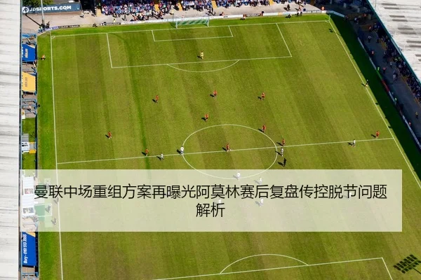 曼联中场重组方案再曝光阿莫林赛后复盘传控脱节问题解析