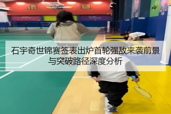 石宇奇世锦赛签表出炉首轮强敌来袭前景与突破路径深度分析