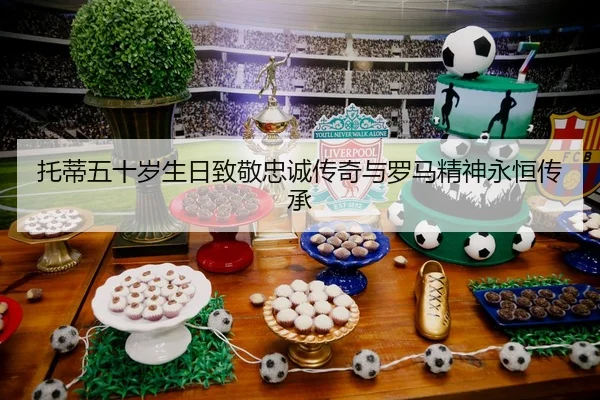 托蒂五十岁生日致敬忠诚传奇与罗马精神永恒传承