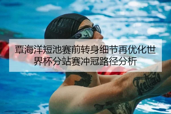 覃海洋短池赛前转身细节再优化世界杯分站赛冲冠路径分析
